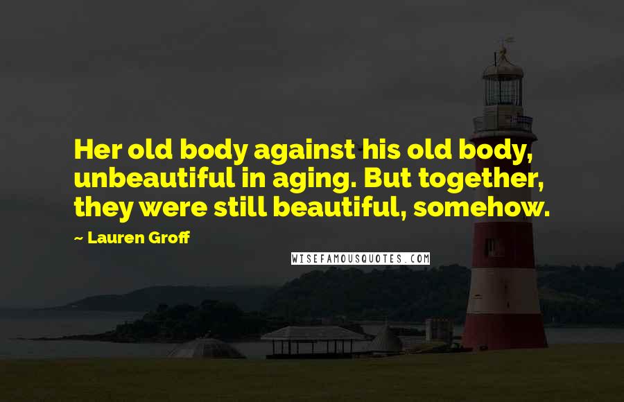 Lauren Groff Quotes: Her old body against his old body, unbeautiful in aging. But together, they were still beautiful, somehow.
