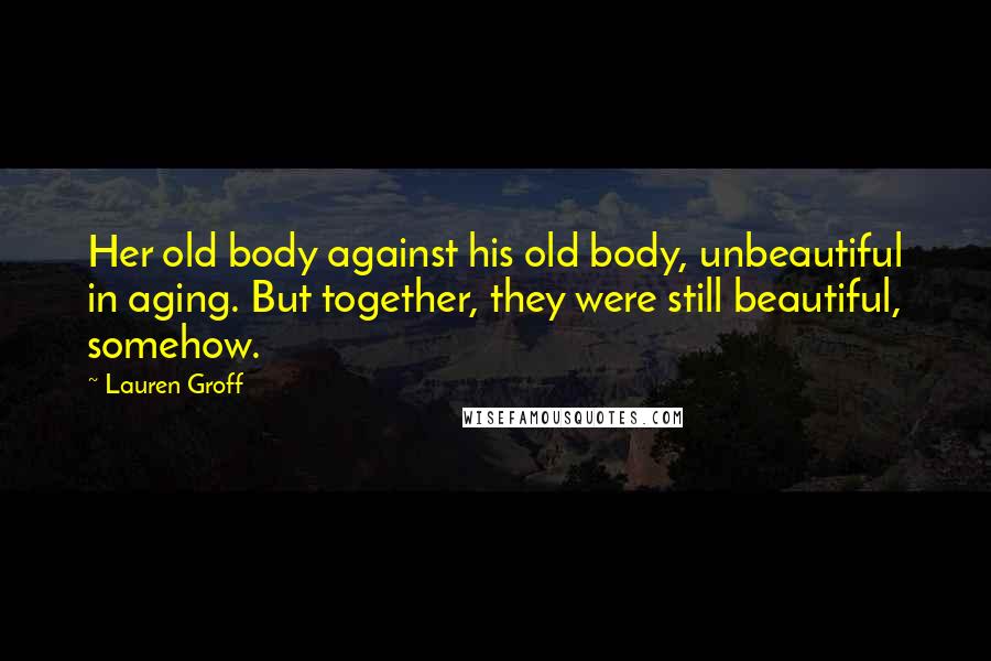 Lauren Groff Quotes: Her old body against his old body, unbeautiful in aging. But together, they were still beautiful, somehow.