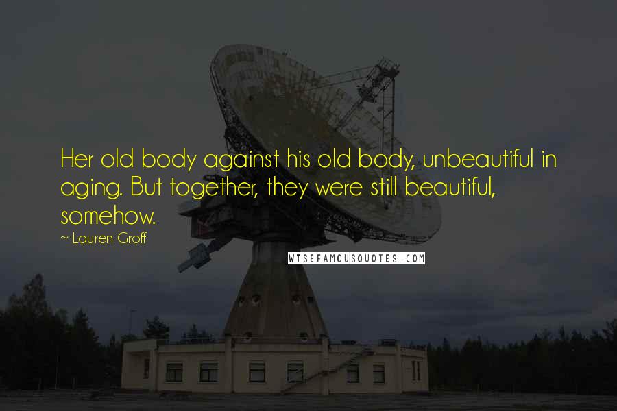 Lauren Groff Quotes: Her old body against his old body, unbeautiful in aging. But together, they were still beautiful, somehow.