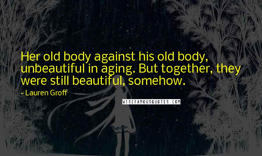 Lauren Groff Quotes: Her old body against his old body, unbeautiful in aging. But together, they were still beautiful, somehow.