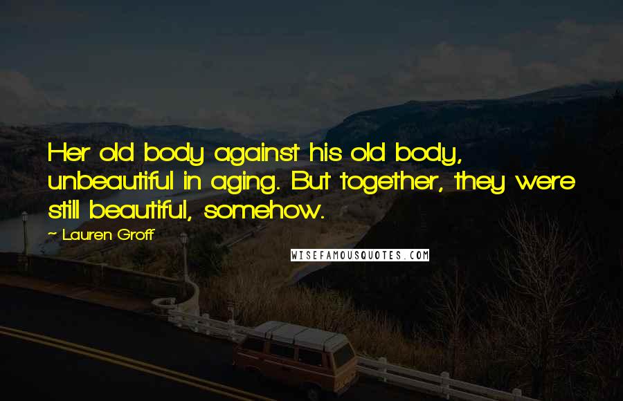 Lauren Groff Quotes: Her old body against his old body, unbeautiful in aging. But together, they were still beautiful, somehow.
