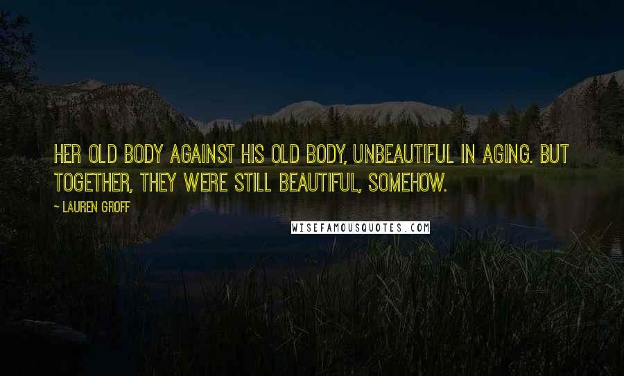 Lauren Groff Quotes: Her old body against his old body, unbeautiful in aging. But together, they were still beautiful, somehow.