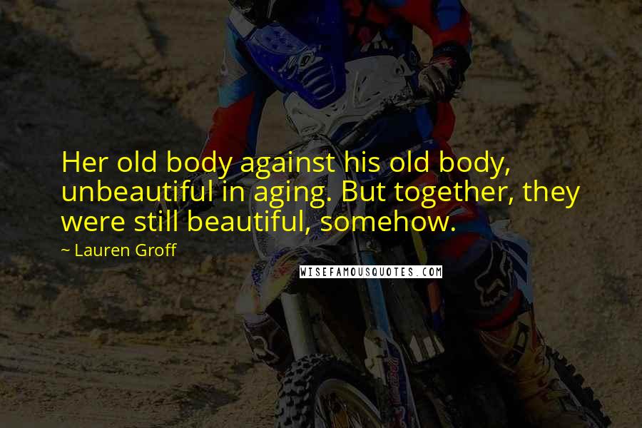 Lauren Groff Quotes: Her old body against his old body, unbeautiful in aging. But together, they were still beautiful, somehow.