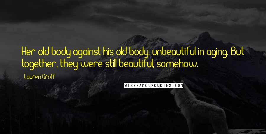 Lauren Groff Quotes: Her old body against his old body, unbeautiful in aging. But together, they were still beautiful, somehow.