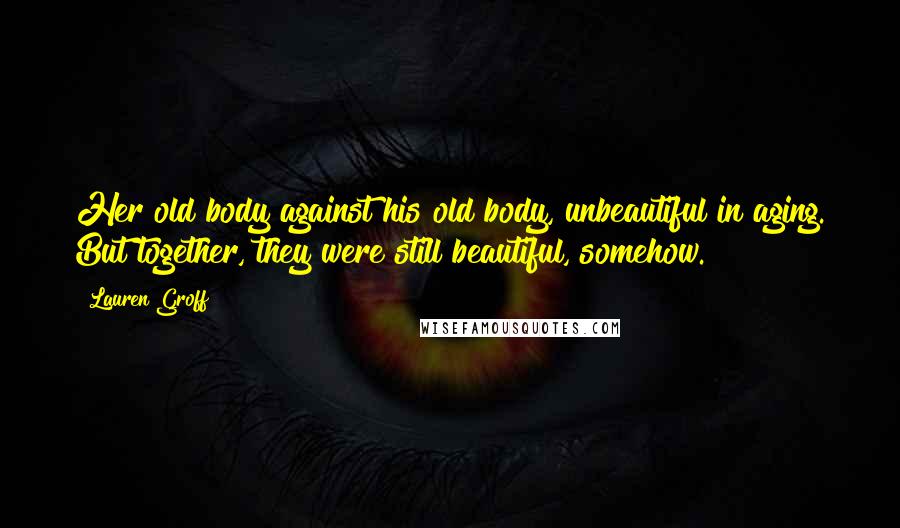 Lauren Groff Quotes: Her old body against his old body, unbeautiful in aging. But together, they were still beautiful, somehow.