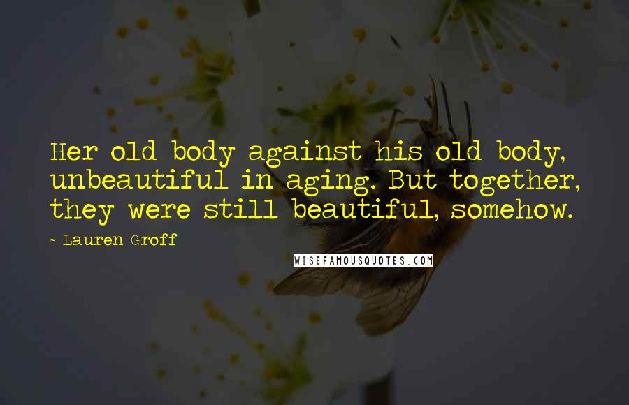 Lauren Groff Quotes: Her old body against his old body, unbeautiful in aging. But together, they were still beautiful, somehow.