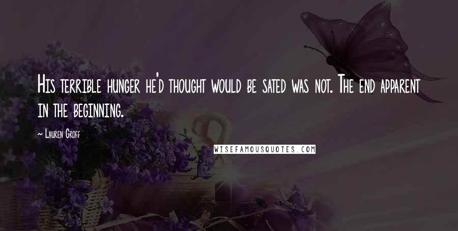 Lauren Groff Quotes: His terrible hunger he'd thought would be sated was not. The end apparent in the beginning.