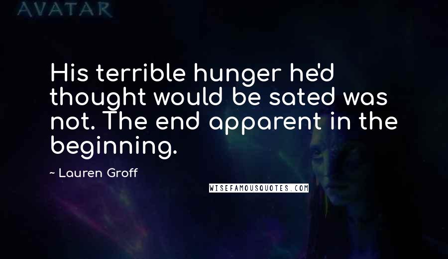 Lauren Groff Quotes: His terrible hunger he'd thought would be sated was not. The end apparent in the beginning.