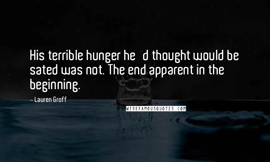 Lauren Groff Quotes: His terrible hunger he'd thought would be sated was not. The end apparent in the beginning.