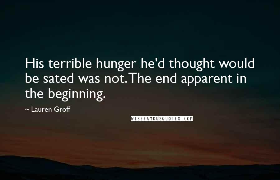 Lauren Groff Quotes: His terrible hunger he'd thought would be sated was not. The end apparent in the beginning.