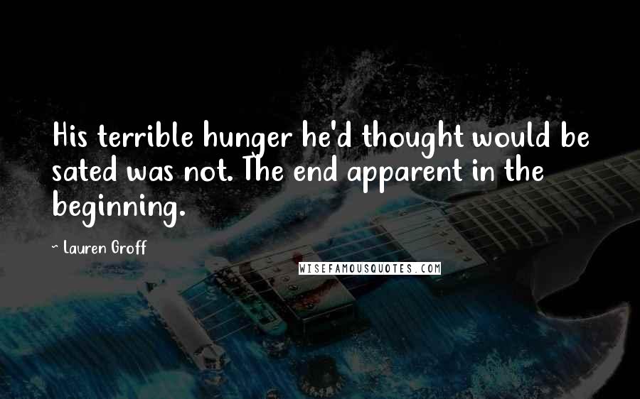 Lauren Groff Quotes: His terrible hunger he'd thought would be sated was not. The end apparent in the beginning.