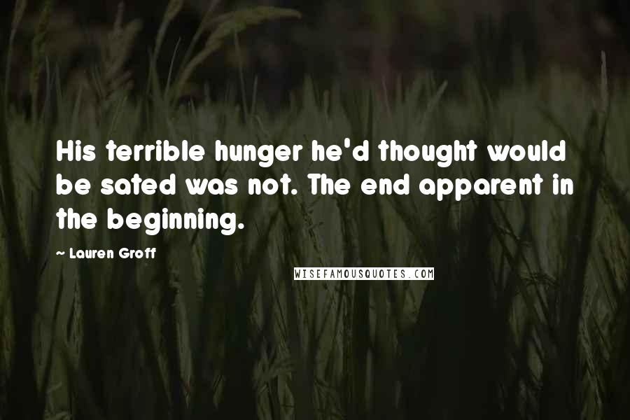 Lauren Groff Quotes: His terrible hunger he'd thought would be sated was not. The end apparent in the beginning.