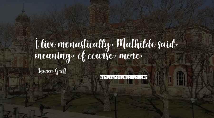 Lauren Groff Quotes: I live monastically, Mathilde said, meaning, of course, more.