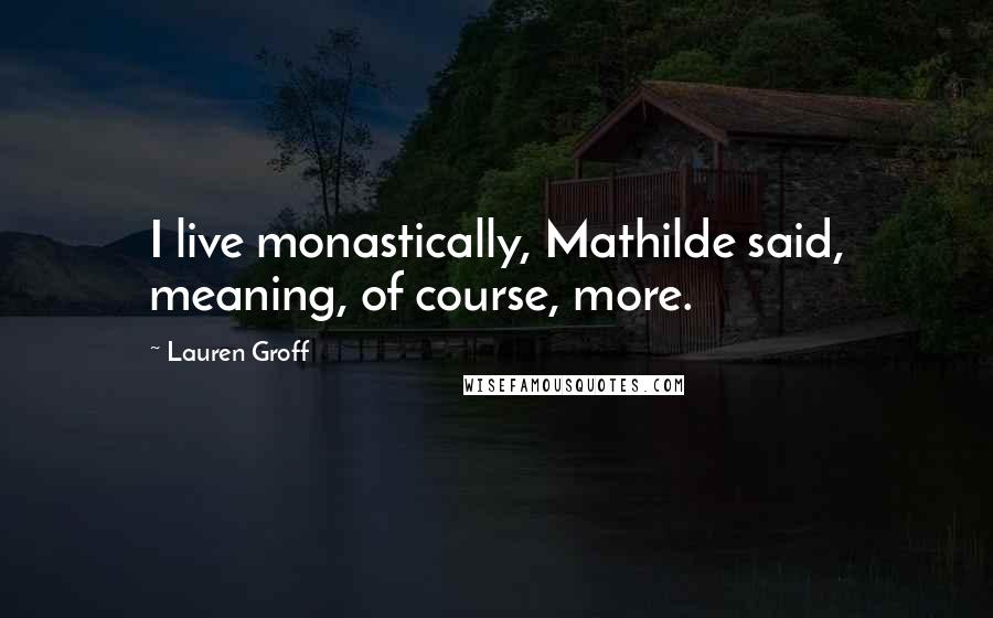 Lauren Groff Quotes: I live monastically, Mathilde said, meaning, of course, more.