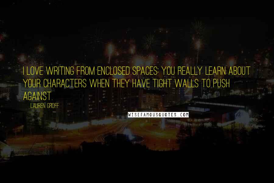 Lauren Groff Quotes: I love writing from enclosed spaces: you really learn about your characters when they have tight walls to push against.