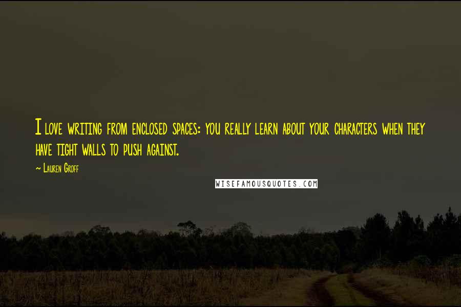 Lauren Groff Quotes: I love writing from enclosed spaces: you really learn about your characters when they have tight walls to push against.
