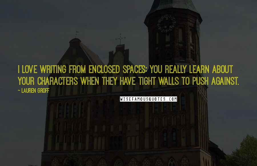 Lauren Groff Quotes: I love writing from enclosed spaces: you really learn about your characters when they have tight walls to push against.