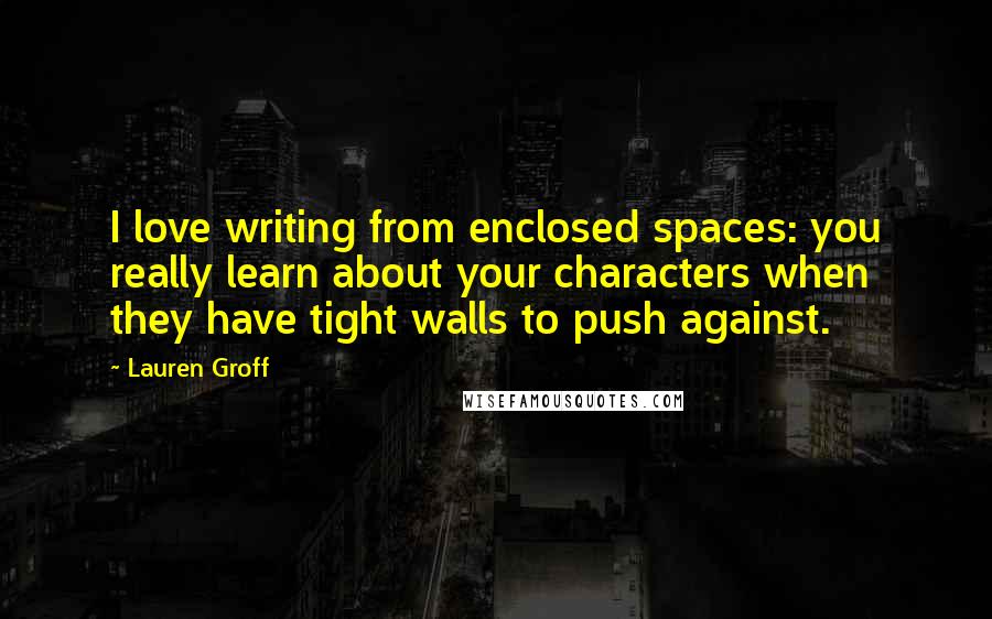 Lauren Groff Quotes: I love writing from enclosed spaces: you really learn about your characters when they have tight walls to push against.