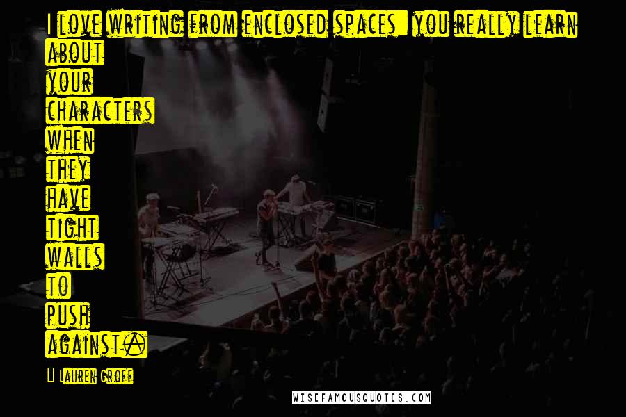 Lauren Groff Quotes: I love writing from enclosed spaces: you really learn about your characters when they have tight walls to push against.