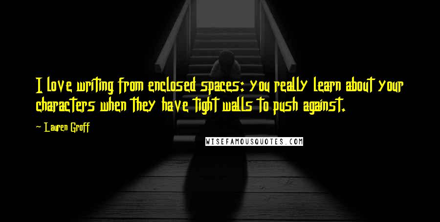 Lauren Groff Quotes: I love writing from enclosed spaces: you really learn about your characters when they have tight walls to push against.