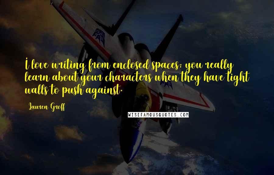 Lauren Groff Quotes: I love writing from enclosed spaces: you really learn about your characters when they have tight walls to push against.