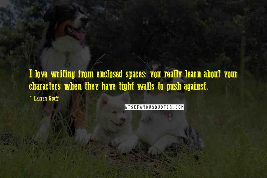 Lauren Groff Quotes: I love writing from enclosed spaces: you really learn about your characters when they have tight walls to push against.
