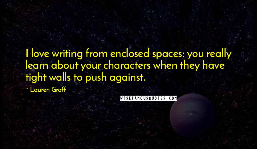 Lauren Groff Quotes: I love writing from enclosed spaces: you really learn about your characters when they have tight walls to push against.