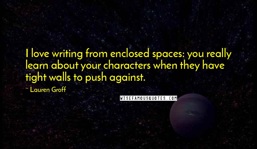 Lauren Groff Quotes: I love writing from enclosed spaces: you really learn about your characters when they have tight walls to push against.