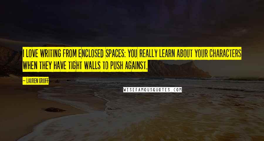 Lauren Groff Quotes: I love writing from enclosed spaces: you really learn about your characters when they have tight walls to push against.