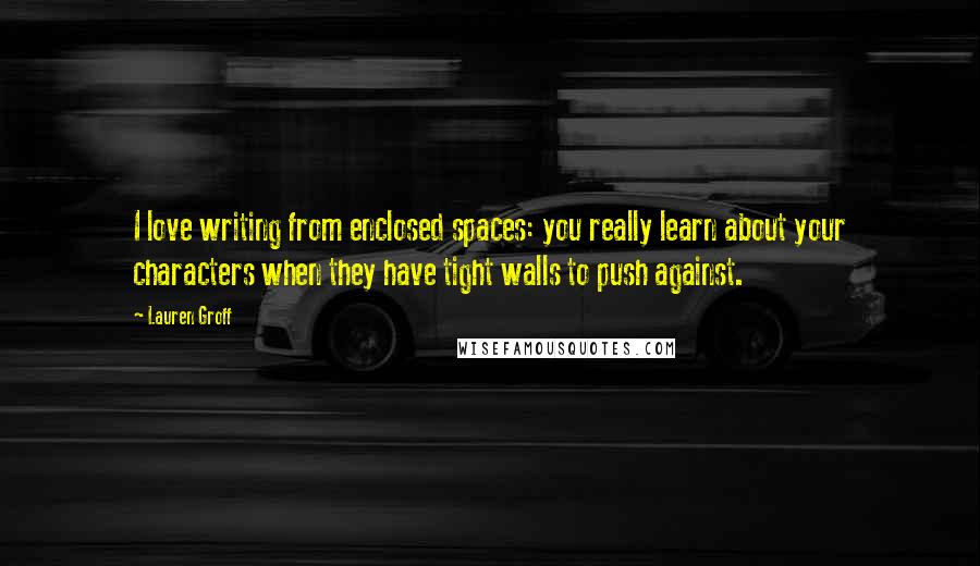 Lauren Groff Quotes: I love writing from enclosed spaces: you really learn about your characters when they have tight walls to push against.