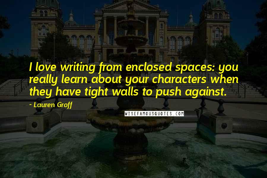 Lauren Groff Quotes: I love writing from enclosed spaces: you really learn about your characters when they have tight walls to push against.