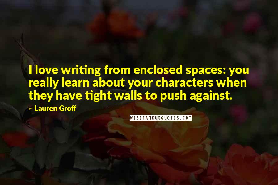 Lauren Groff Quotes: I love writing from enclosed spaces: you really learn about your characters when they have tight walls to push against.