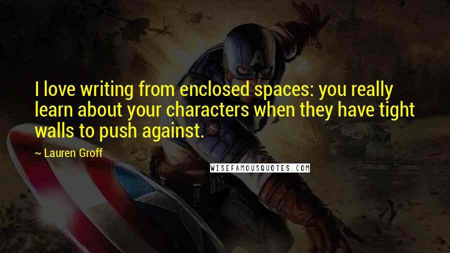 Lauren Groff Quotes: I love writing from enclosed spaces: you really learn about your characters when they have tight walls to push against.