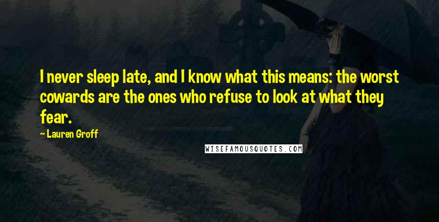 Lauren Groff Quotes: I never sleep late, and I know what this means: the worst cowards are the ones who refuse to look at what they fear.