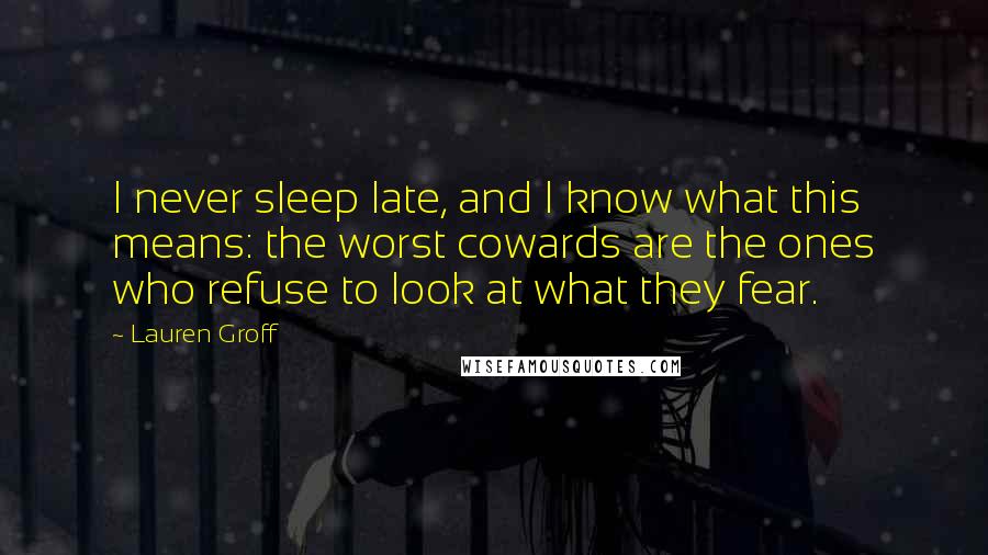 Lauren Groff Quotes: I never sleep late, and I know what this means: the worst cowards are the ones who refuse to look at what they fear.