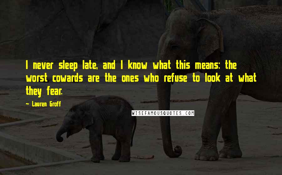 Lauren Groff Quotes: I never sleep late, and I know what this means: the worst cowards are the ones who refuse to look at what they fear.