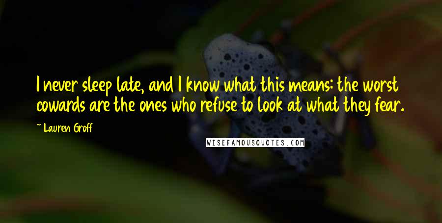 Lauren Groff Quotes: I never sleep late, and I know what this means: the worst cowards are the ones who refuse to look at what they fear.