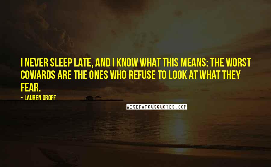 Lauren Groff Quotes: I never sleep late, and I know what this means: the worst cowards are the ones who refuse to look at what they fear.