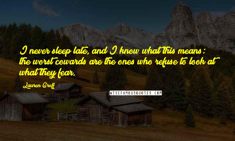 Lauren Groff Quotes: I never sleep late, and I know what this means: the worst cowards are the ones who refuse to look at what they fear.