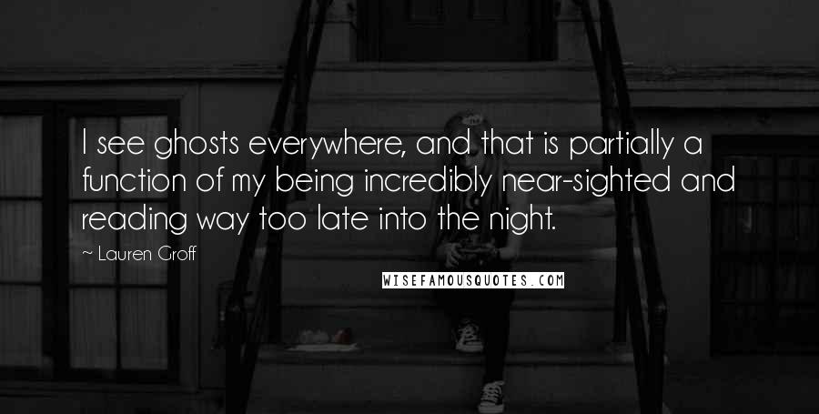 Lauren Groff Quotes: I see ghosts everywhere, and that is partially a function of my being incredibly near-sighted and reading way too late into the night.