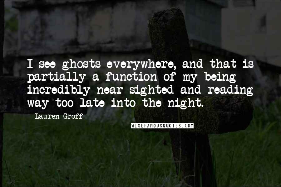 Lauren Groff Quotes: I see ghosts everywhere, and that is partially a function of my being incredibly near-sighted and reading way too late into the night.