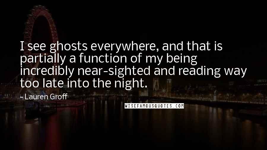 Lauren Groff Quotes: I see ghosts everywhere, and that is partially a function of my being incredibly near-sighted and reading way too late into the night.