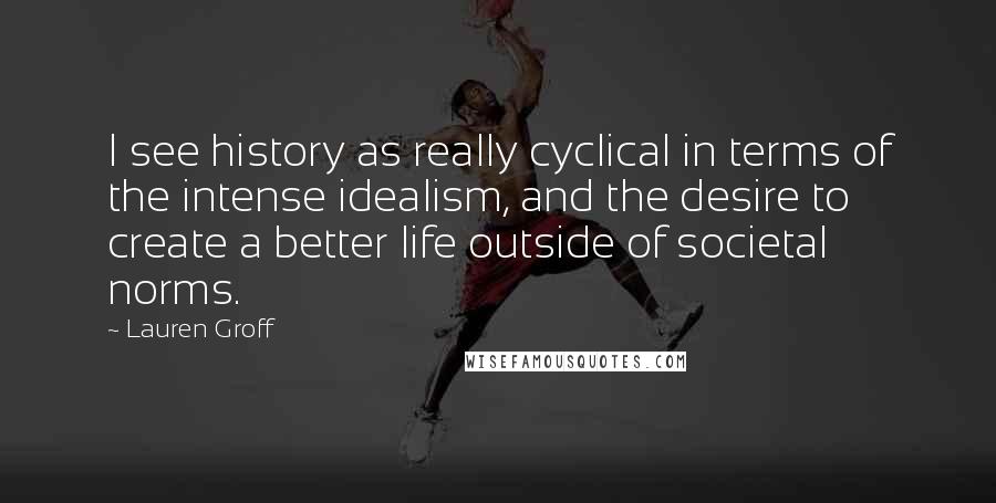 Lauren Groff Quotes: I see history as really cyclical in terms of the intense idealism, and the desire to create a better life outside of societal norms.