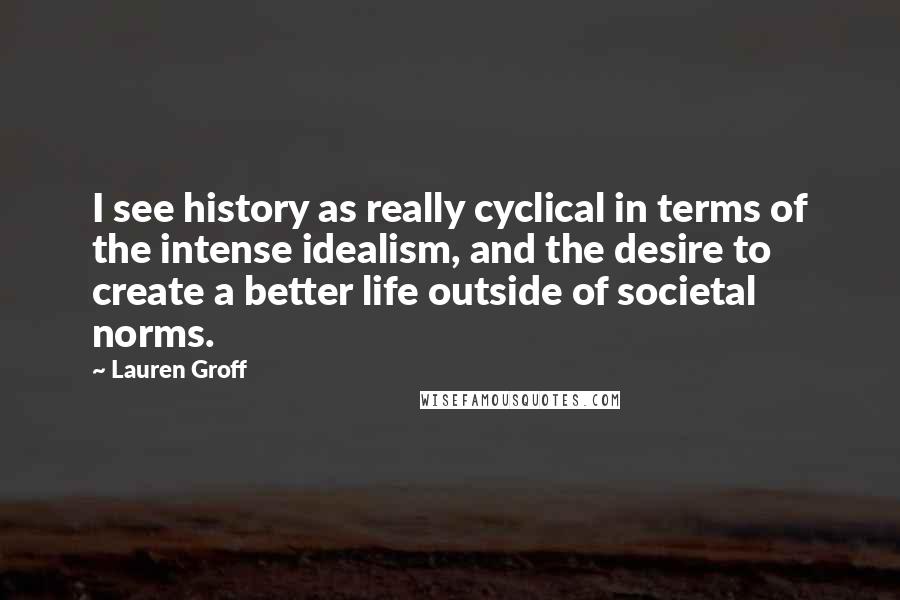 Lauren Groff Quotes: I see history as really cyclical in terms of the intense idealism, and the desire to create a better life outside of societal norms.