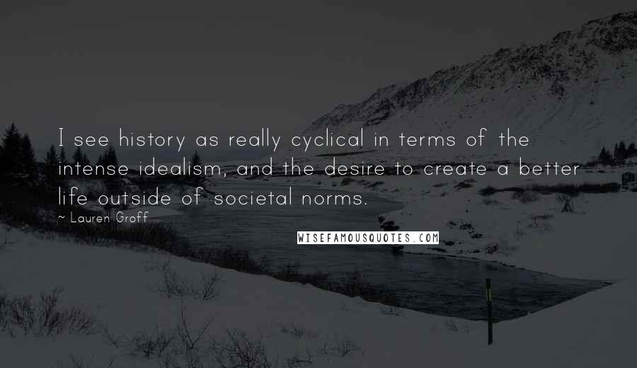 Lauren Groff Quotes: I see history as really cyclical in terms of the intense idealism, and the desire to create a better life outside of societal norms.