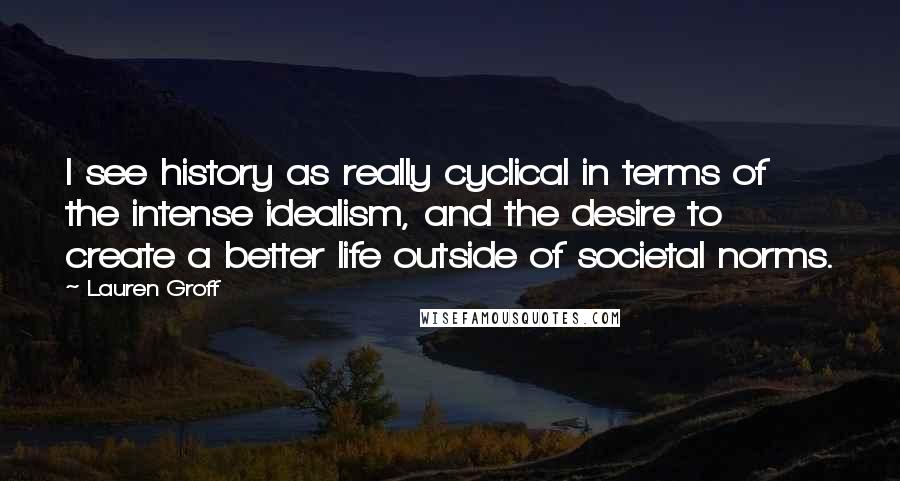 Lauren Groff Quotes: I see history as really cyclical in terms of the intense idealism, and the desire to create a better life outside of societal norms.