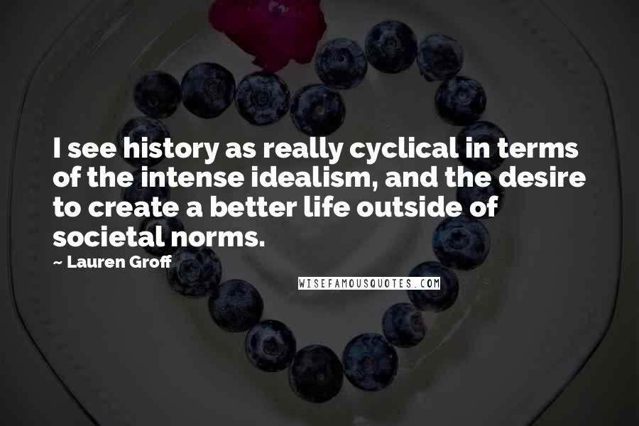 Lauren Groff Quotes: I see history as really cyclical in terms of the intense idealism, and the desire to create a better life outside of societal norms.