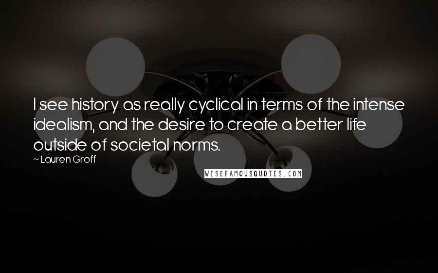 Lauren Groff Quotes: I see history as really cyclical in terms of the intense idealism, and the desire to create a better life outside of societal norms.