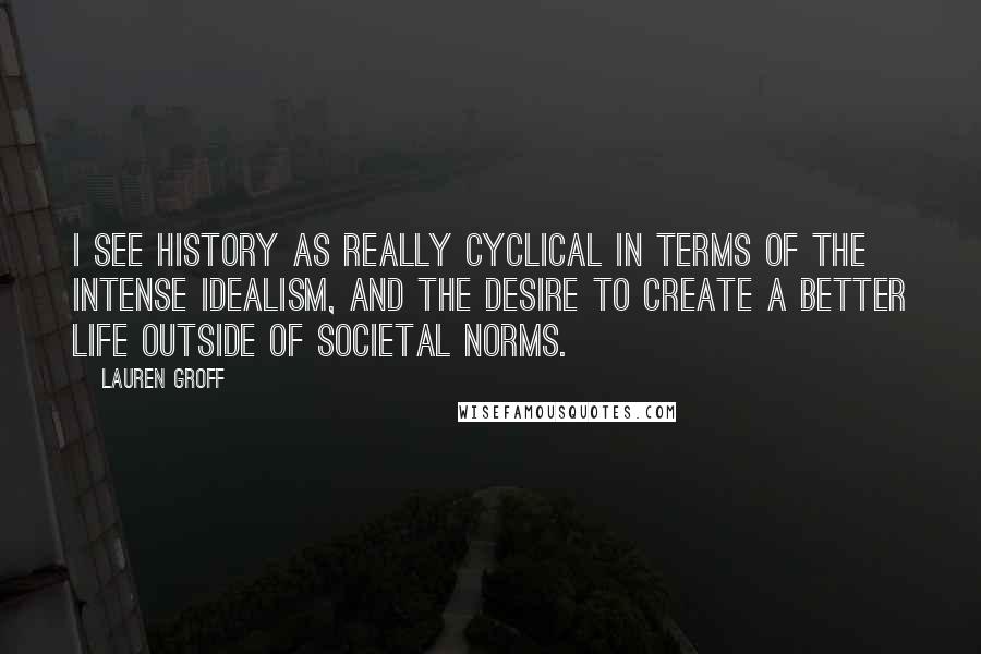 Lauren Groff Quotes: I see history as really cyclical in terms of the intense idealism, and the desire to create a better life outside of societal norms.