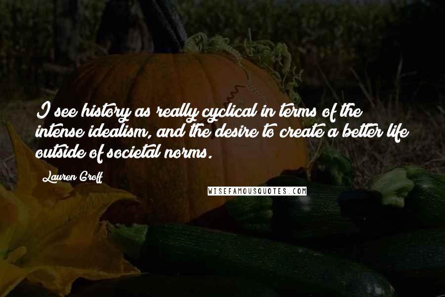 Lauren Groff Quotes: I see history as really cyclical in terms of the intense idealism, and the desire to create a better life outside of societal norms.